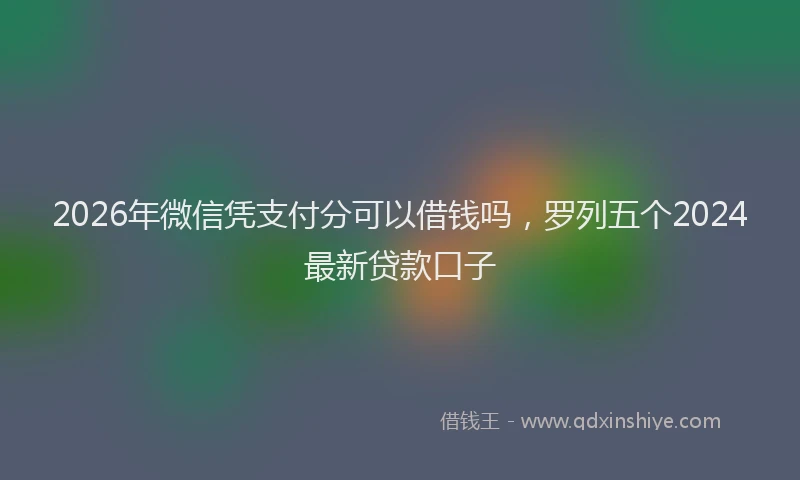 2026年微信凭支付分可以借钱吗,罗列五个2024最新贷款口子