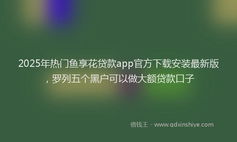2025年热门鱼享花贷款app官方下载安装最新版,罗列五个黑户可以做大额贷款口子