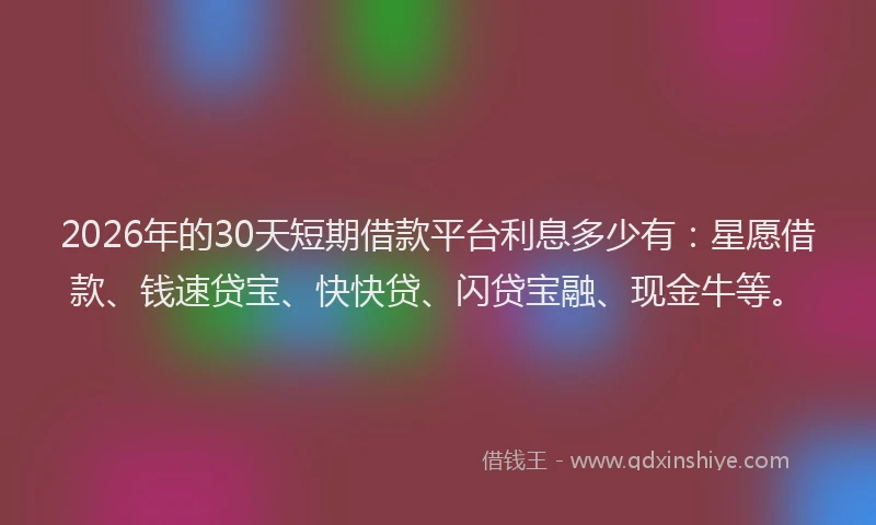 2026年的30天短期借款平台利息多少有:星愿借款、钱速贷宝、快快贷、闪贷宝融、现金牛等。