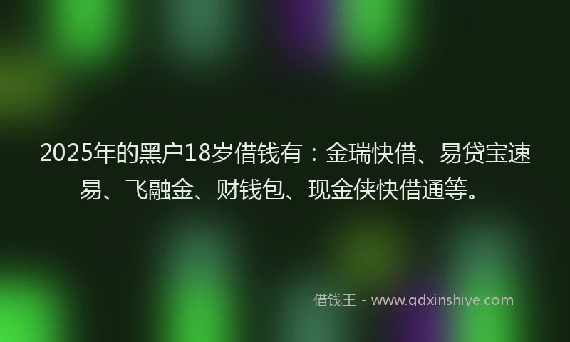 2025年的黑户18岁借钱有:金瑞快借、易贷宝速易、飞融金、财钱包、现金侠快借通等。