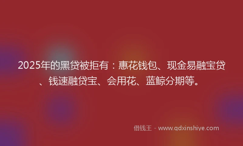 2025年的黑贷被拒有：惠花钱包、现金易融宝贷、钱速融贷宝、会用花、蓝鲸分期等。