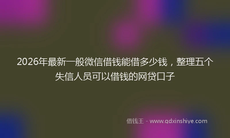 2026年最新一般微信借钱能借多少钱，整理五个失信人员可以借钱的网贷口子