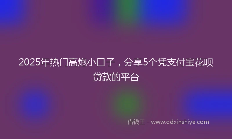 2025年热门高炮小口子，分享5个凭支付宝花呗贷款的平台