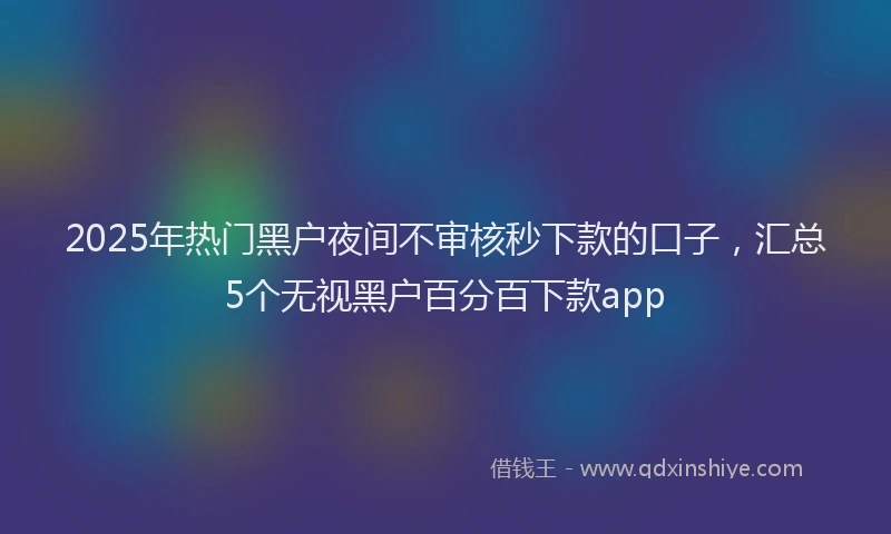 2025年热门黑户夜间不审核秒下款的口子,汇总5个无视黑户百分百下款app