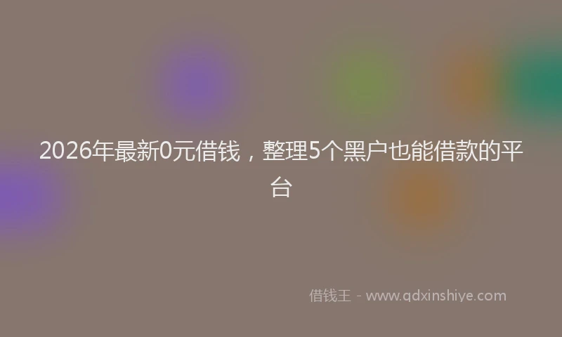 2026年最新0元借钱,整理5个黑户也能借款的平台