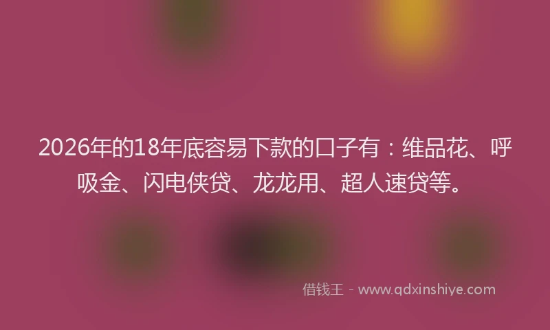 2026年的18年底容易下款的口子有：维品花、呼吸金、闪电侠贷、龙龙用、超人速贷等。