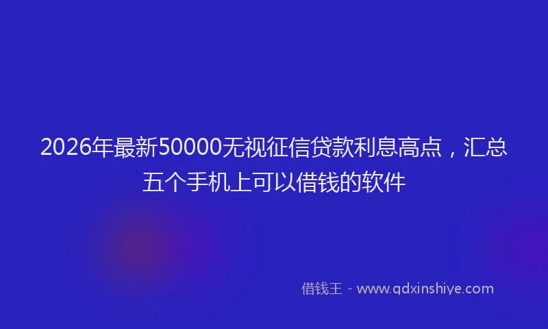 2026年最新50000无视征信贷款利息高点，汇总五个手机上可以借钱的软件