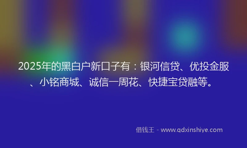 2025年的黑白户新口子有：银河信贷、优投金服、小铭商城、诚信一周花、快捷宝贷融等。