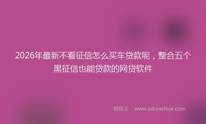2026年最新不看征信怎么买车贷款呢，整合五个黑征信也能贷款的网贷软件