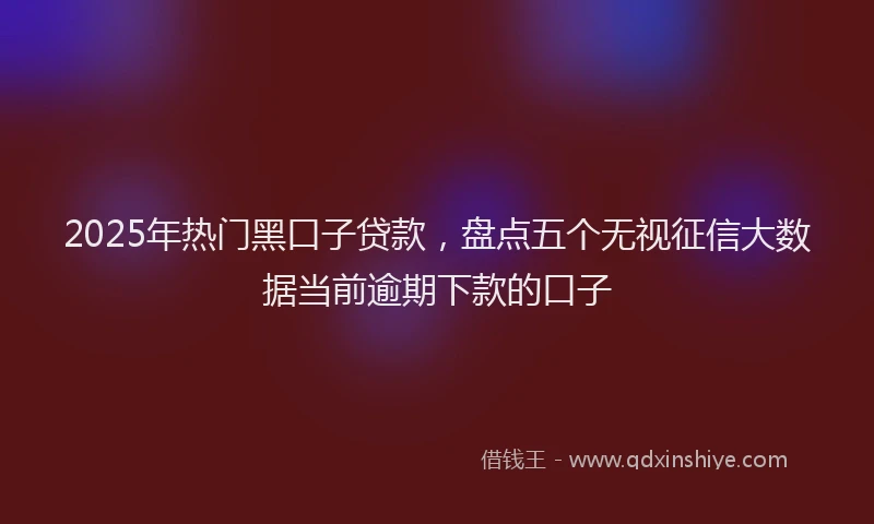 2025年热门黑口子贷款,盘点五个无视征信大数据当前逾期下款的口子
