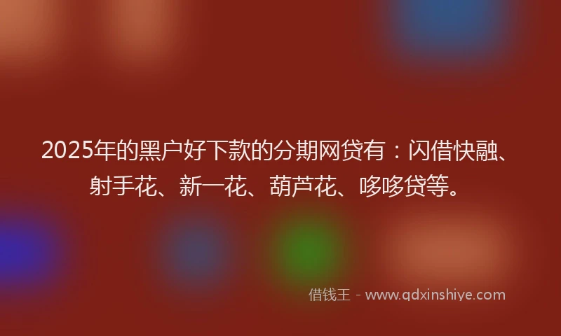 2025年的黑户好下款的分期网贷有:闪借快融、射手花、新一花、葫芦花、哆哆贷等。