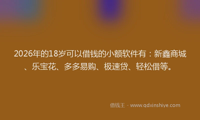 2026年的18岁可以借钱的小额软件有：新鑫商城、乐宝花、多多易购、极速贷、轻松借等。