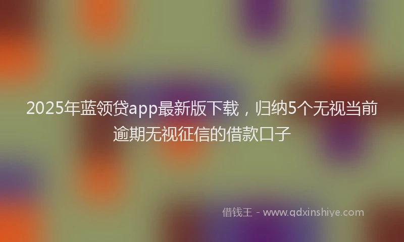 2025年蓝领贷app最新版下载，归纳5个无视当前逾期无视征信的借款口子