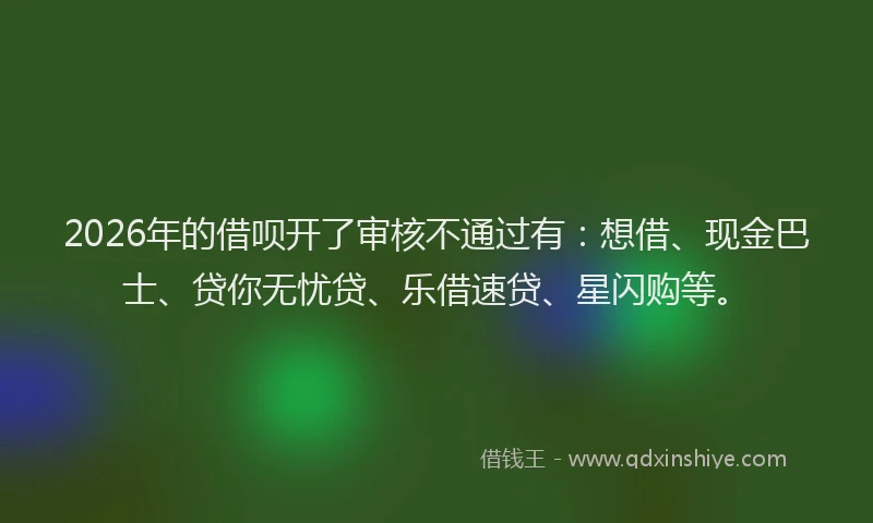 2026年的借呗开了审核不通过有：想借、现金巴士、贷你无忧贷、乐借速贷、星闪购等。