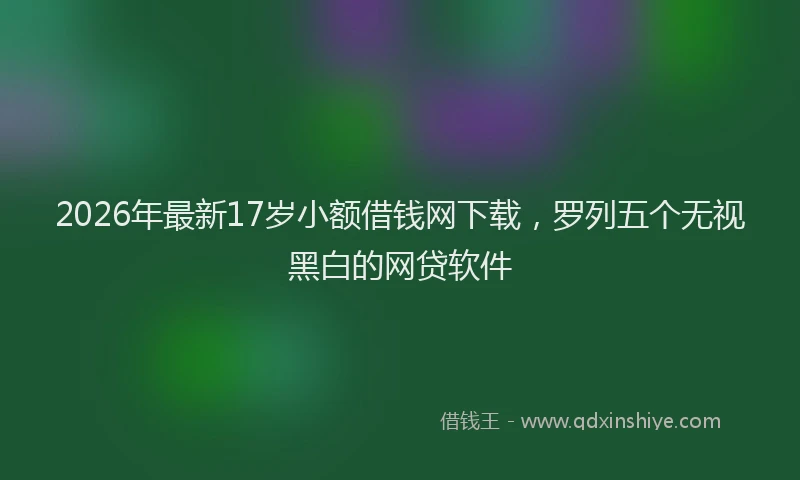 2026年最新17岁小额借钱网下载,罗列五个无视黑白的网贷软件