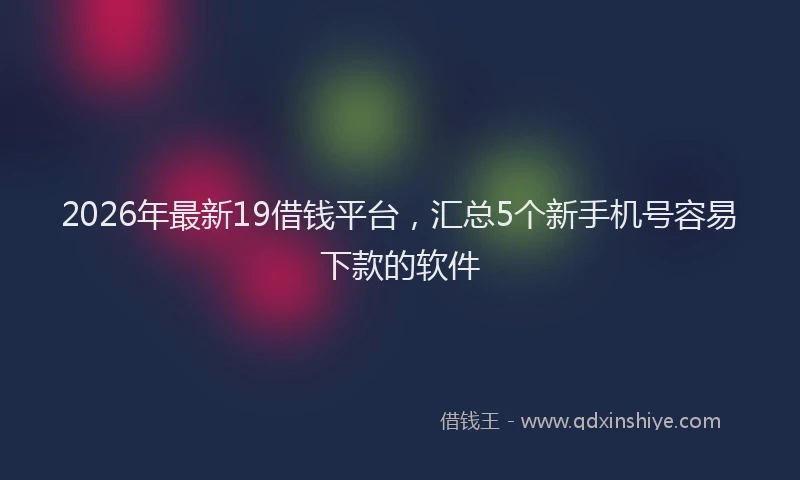 2026年最新19借钱平台,汇总5个新手机号容易下款的软件