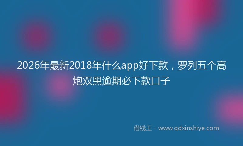2026年最新2018年什么app好下款,罗列五个高炮双黑逾期必下款口子