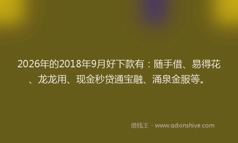 2026年的2018年9月好下款有:随手借、易得花、龙龙用、现金秒贷通宝融、涌泉金服等。