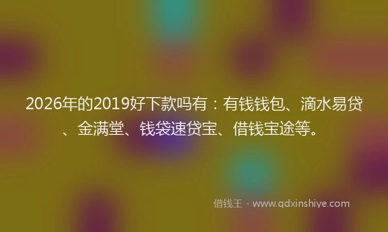 2026年的2019好下款吗有：有钱钱包、滴水易贷、金满堂、钱袋速贷宝、借钱宝途等。