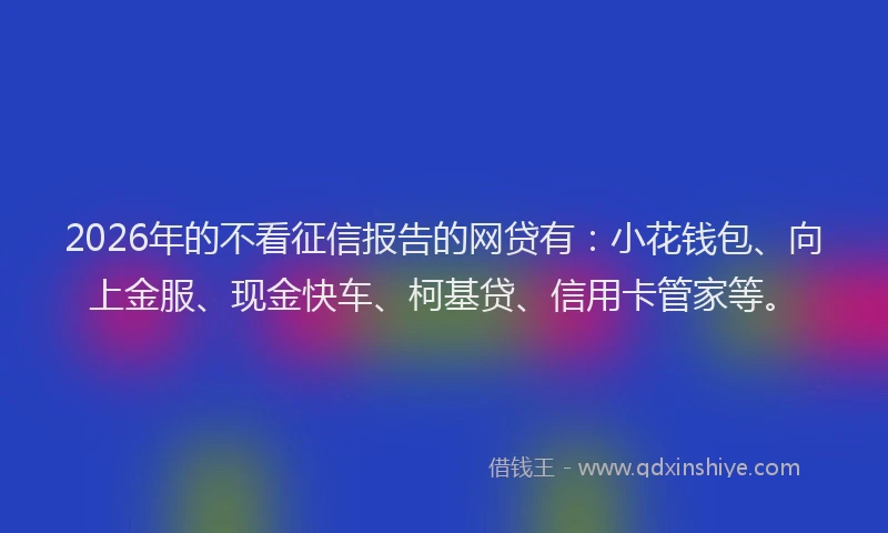 2026年的不看征信报告的网贷有:小花钱包、向上金服、现金快车、柯基贷、信用卡管家等。