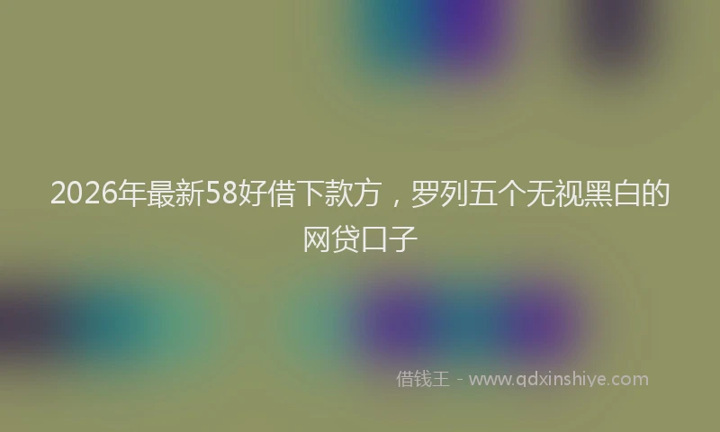 2026年最新58好借下款方，罗列五个无视黑白的网贷口子