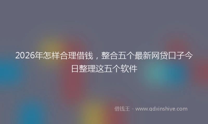 2026年怎样合理借钱，整合五个最新网贷口子今日整理这五个软件
