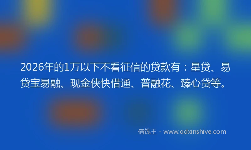 2026年的1万以下不看征信的贷款有:星贷、易贷宝易融、现金侠快借通、普融花、臻心贷等。