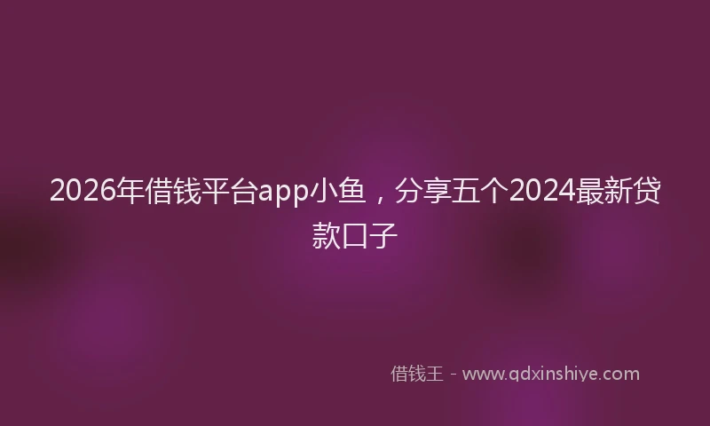 2026年借钱平台app小鱼，分享五个2024最新贷款口子