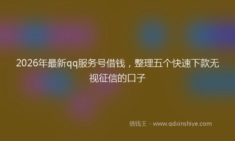 2026年最新qq服务号借钱,整理五个快速下款无视征信的口子