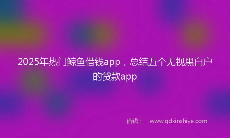 2025年热门鲸鱼借钱app,总结五个无视黑白户的贷款app