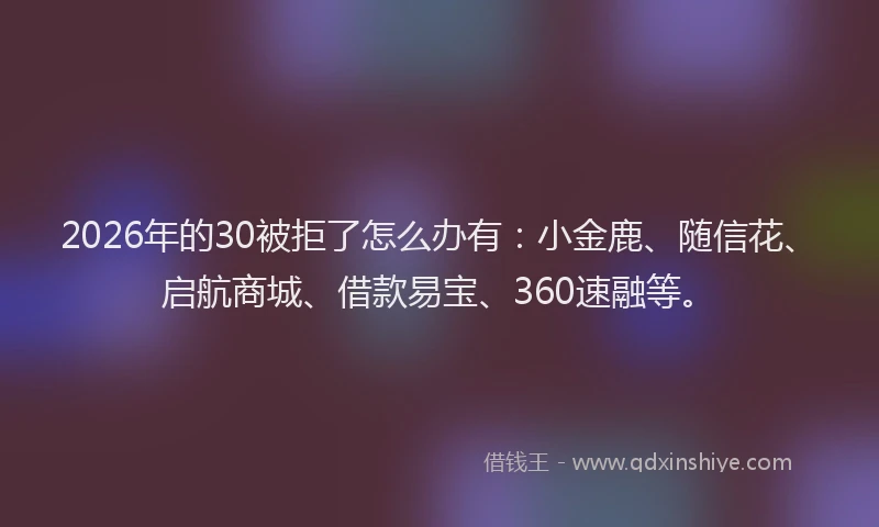 2026年的30被拒了怎么办有：小金鹿、随信花、启航商城、借款易宝、360速融等。