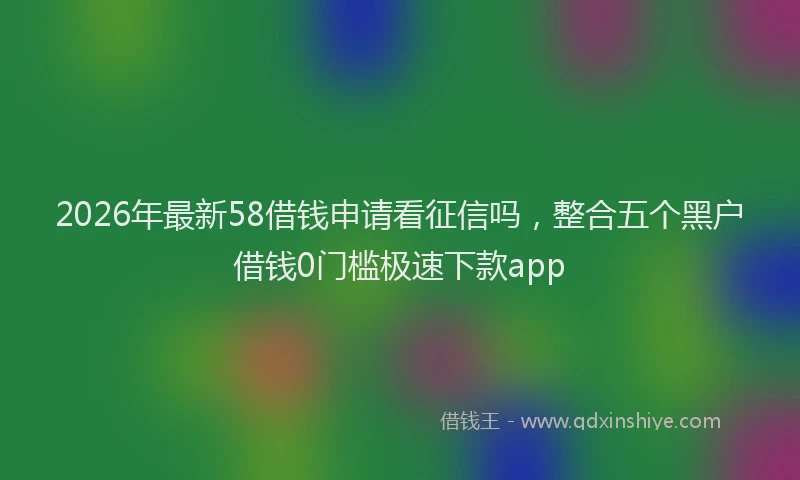 2026年最新58借钱申请看征信吗，整合五个黑户借钱0门槛极速下款app