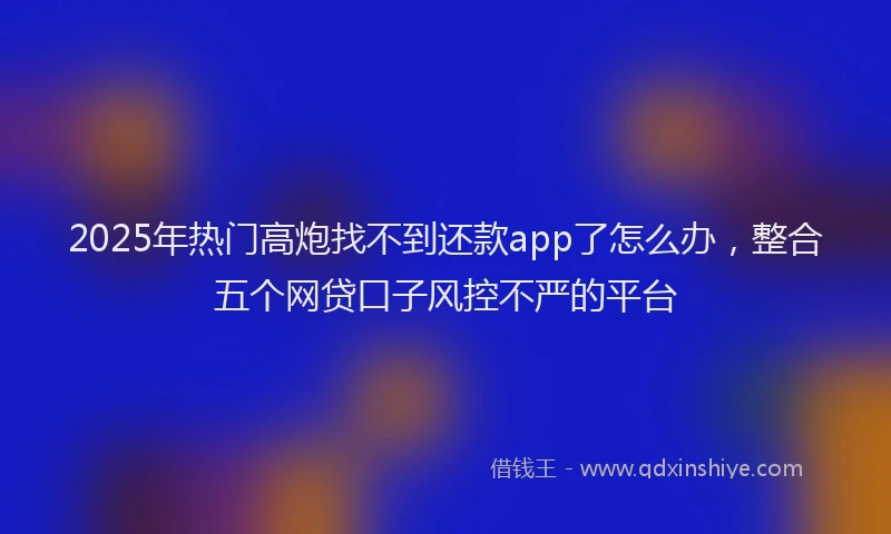 2025年热门高炮找不到还款app了怎么办，整合五个网贷口子风控不严的平台