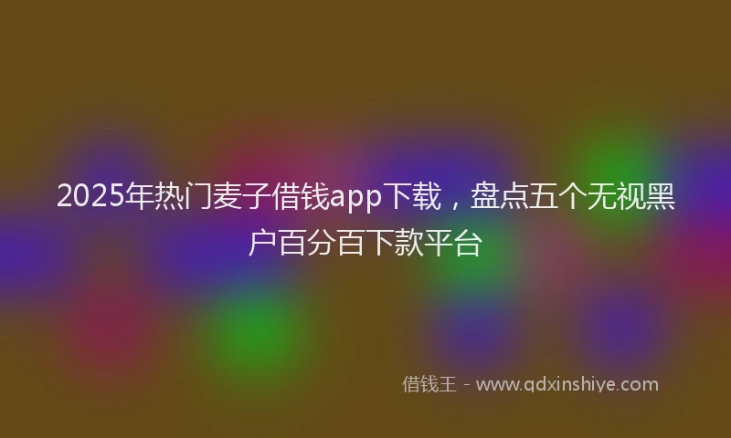 2025年热门麦子借钱app下载，盘点五个无视黑户百分百下款平台
