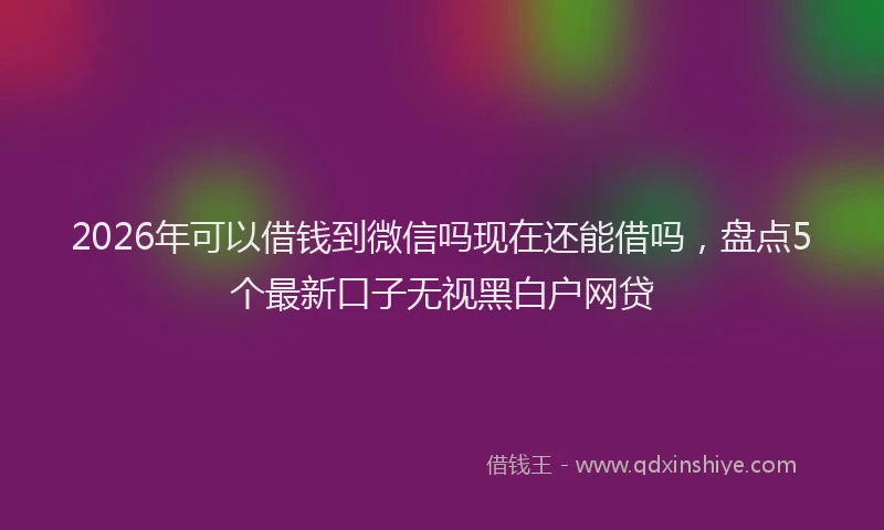2026年可以借钱到微信吗现在还能借吗,盘点5个最新口子无视黑白户网贷