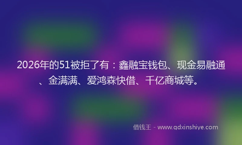 2026年的51被拒了有:鑫融宝钱包、现金易融通、金满满、爱鸿森快借、千亿商城等。