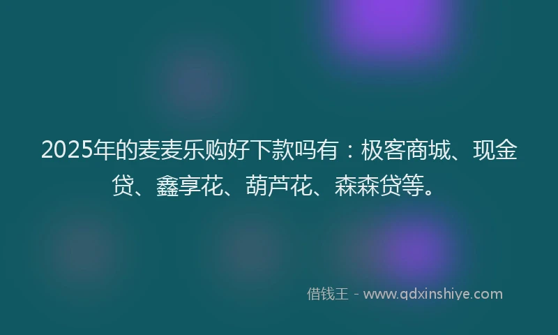 2025年的麦麦乐购好下款吗有：极客商城、现金贷、鑫享花、葫芦花、森森贷等。