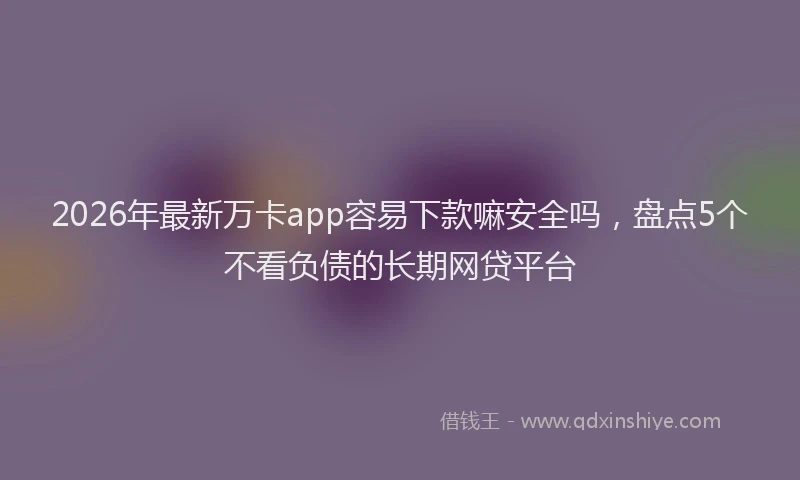 2026年最新万卡app容易下款嘛安全吗，盘点5个不看负债的长期网贷平台