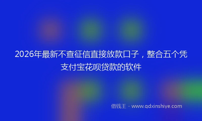 2026年最新不查征信直接放款口子,整合五个凭支付宝花呗贷款的软件