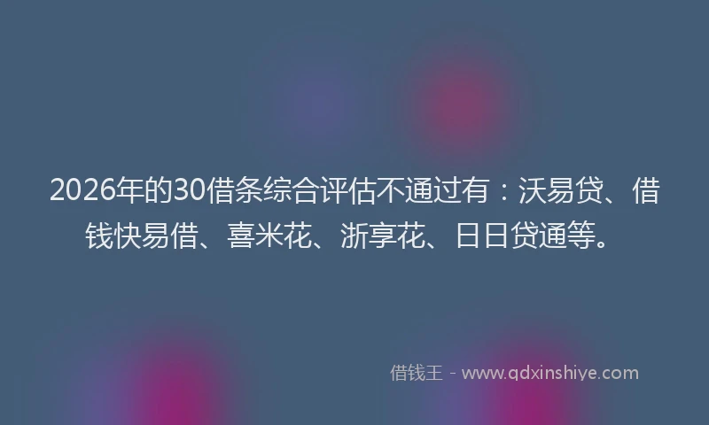 2026年的30借条综合评估不通过有：沃易贷、借钱快易借、喜米花、浙享花、日日贷通等。