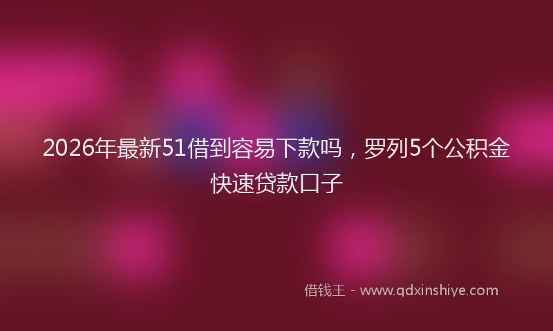 2026年最新51借到容易下款吗，罗列5个公积金快速贷款口子
