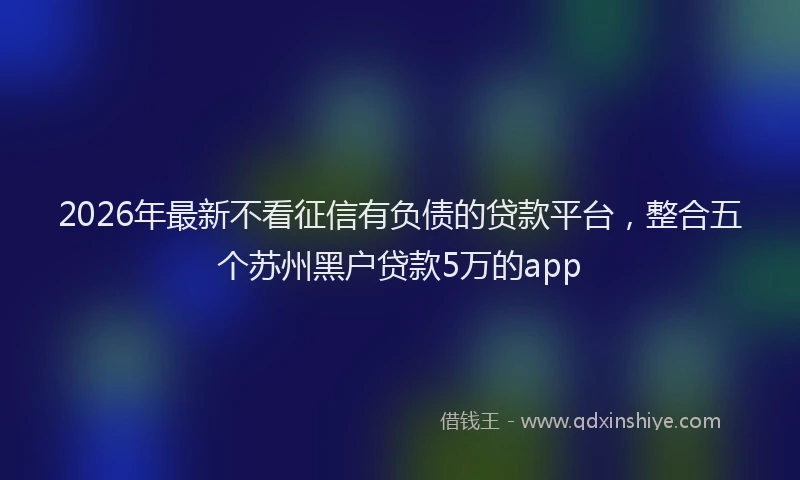 2026年最新不看征信有负债的贷款平台,整合五个苏州黑户贷款5万的app