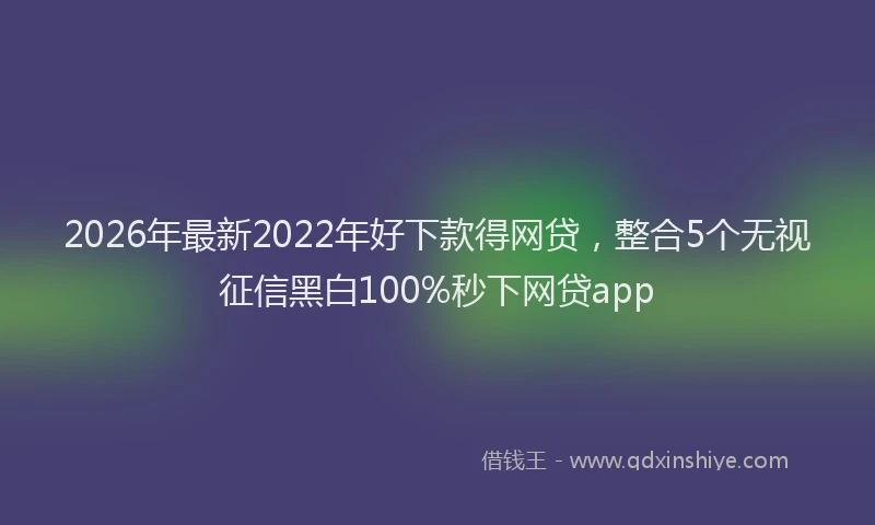 2026年最新2022年好下款得网贷，整合5个无视征信黑白100%秒下网贷app