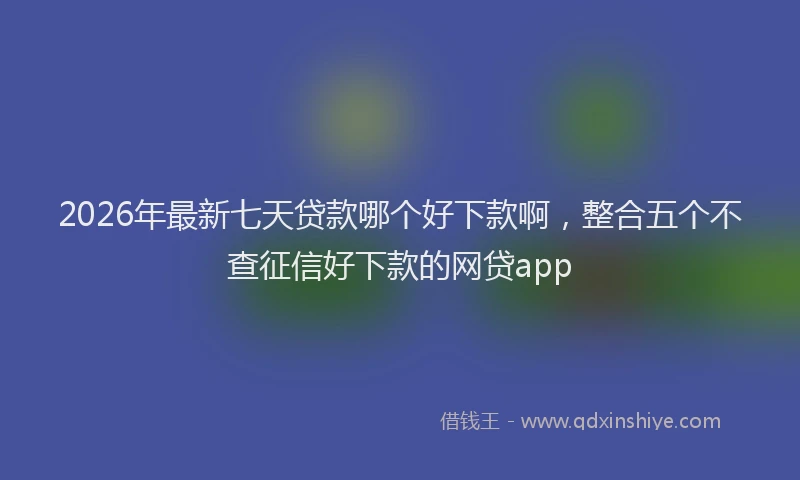 2026年最新七天贷款哪个好下款啊，整合五个不查征信好下款的网贷app
