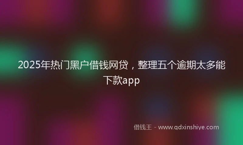 2025年热门黑户借钱网贷,整理五个逾期太多能下款app
