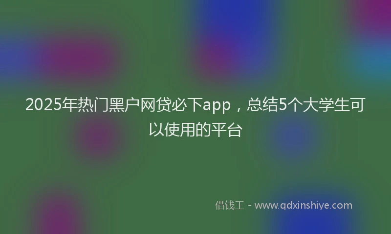 2025年热门黑户网贷必下app，总结5个大学生可以使用的平台
