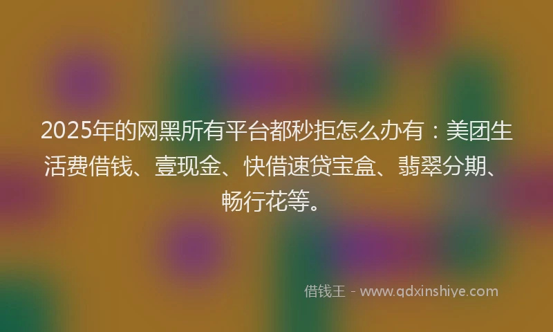 2025年的网黑所有平台都秒拒怎么办有：美团生活费借钱、壹现金、快借速贷宝盒、翡翠分期、畅行花等。