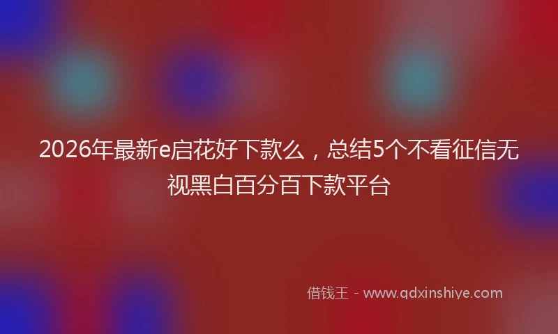 2026年最新e启花好下款么,总结5个不看征信无视黑白百分百下款平台