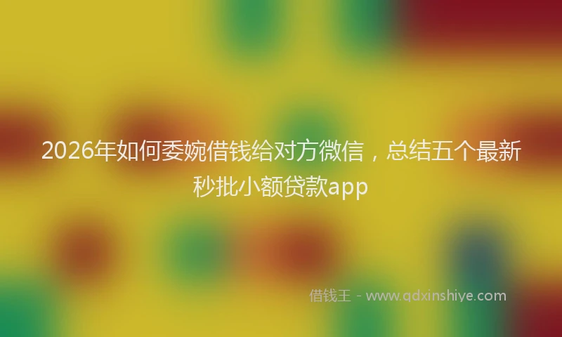 2026年如何委婉借钱给对方微信,总结五个最新秒批小额贷款app