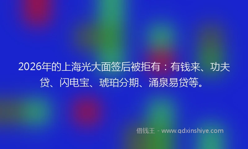 2026年的上海光大面签后被拒有：有钱来、功夫贷、闪电宝、琥珀分期、涌泉易贷等。